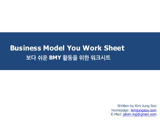 Business Model You Work Sheet 
보다 쉬운 BMY 활동을 위한 워크시트 
Written by Kim Jung Soo 
Homepage: kimjungsoo.com 
E-Mail: jskim.ing@gmail.com  