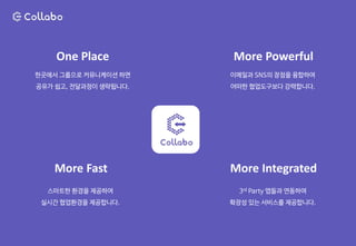 한곳에서 그룹으로 커뮤니케이션 하면
공유가 쉽고, 전달과정이 생략됩니다.
One Place
이메일과 SNS의 장점을 융합하여
어떠한 협업도구보다 강력합니다.
More Powerful
스마트한 환경을 제공하여
실시간 협업환경을 제공합니다.
More Fast
3rd Party 앱들과 연동하여
확장성 있는 서비스를 제공합니다.
More Integrated
 