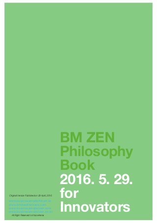 BM ZEN
Philosophy
Book
2016. 5. 29.
for
Innovators
www.businessmodelforum.kr
www.bmhealthcheck.com
www.businessmodelzen.com
www.businessmodelzen.co.kr
All Right Reserved to VisionArena
Original Version Published on 29 April, 2016
 