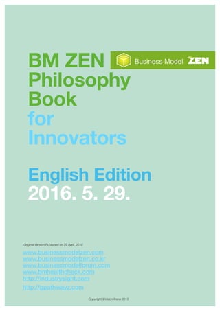BM ZEN
Philosophy
Book
for
Innovators
English Edition
2016. 5. 29.
Copyright @VisionArena 2015
Original Version Published on 29 April, 2016
www.businessmodelzen.com
www.businessmodelzen.co.kr
www.businessmodelforum.com
www.bmhealthcheck.com
http://industrysight.com
http://gpathwayz.com
 