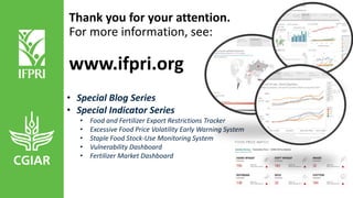 • Special Blog Series
• Special Indicator Series
• Food and Fertilizer Export Restrictions Tracker
• Excessive Food Price Volatility Early Warning System
• Staple Food Stock-Use Monitoring System
• Vulnerability Dashboard
• Fertilizer Market Dashboard
Thank you for your attention.
For more information, see:
www.ifpri.org
 