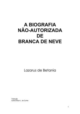 1 
A BIOGRAFIA 
NÃO-AUTORIZADA 
DE 
BRANCA DE NEVE 
Lazarus de Betania 
Tradução 
Carlos Élson L. da Cunha 
 