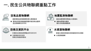 防救災資訊平台
方便防災資訊取得帶動產業發展格局
 災害情資產業建置
防救災系統資訊整合
水資源物聯網
掌握水資源供需提供民眾優質的用水環境
 水資源物聯網
空氣品質物聯網
建置環境品質物聯網智慧化環境監測
 環境品質感測物聯網發展布建及...