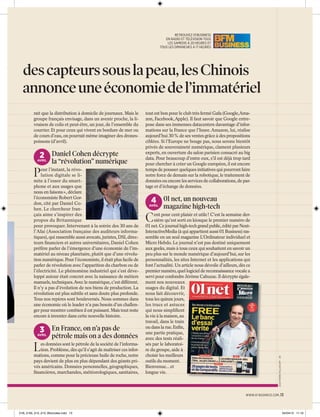 RETROUVEZ 01 BUSINESS
EN RADIO ET TÉLÉVISION TOUS
LES SAMEDIS À 20 HEURES ET
TOUS LES DIMANCHES À 17 HEURES

et des capteurs sous la peau, les Chinois
n annonce une économie de l’immatériel

2 Daniel Cohen décrypte

AVRIL

P

la “révolution” numérique

our l’instant, la révolution digitale se limite à l’essor du smartphone et aux usages que
nous en faisons », déclare
l’économiste Robert Gordon, cité par Daniel Cohen. Le chercheur français aime s’inspirer des
propos du Britannique
pour provoquer. Intervenant à la soirée des 30 ans de
l’Afai (Association française des auditeurs informatiques), qui rassemble aussi avocats, juristes, DSI, directeurs ﬁnanciers et autres universitaires, Daniel Cohen
préfère parler de l’émergence d’une économie de l’immatériel au niveau planétaire, plutôt que d’une révolution numérique. Pour l’économiste, il était plus facile de
parler de révolution avec l’apparition du charbon ou de
l’électricité. Le phénomène industriel qui s’est développé autour était concret avec la naissance de métiers
manuels, techniques.Avec le numérique, c’est différent.
Il n’y a pas d’évolution de nos biens de production. La
révolution est plus subtile et sans doute plus profonde.
Tous nos repères sont bouleversés. Nous sommes dans
une économie où le leader n’a pas besoin d’un challenger pour montrer combien il est puissant. Mais tout reste
encore à inventer dans cette nouvelle histoire.

3 En France, on n’a pas de

AVRIL

L

pétrole mais on a des données

es données sont le pétrole de la société de l’information. Problème, dès qu’il s’agit de maîtriser ces informations, comme pour la précieuse huile de roche, notre
pays devient de plus en plus dépendant des géants privés américains. Données personnelles, géographiques,
ﬁnancières, marchandes, météorologiques, sanitaires,

tout est bon pour le club très fermé Gafa (Google,Amazon, Facebook, Apple). Il faut savoir que Google entrepose dans ses immenses datacenters davantage d’informations sur la France que l’Insee. Amazon, lui, réalise
aujourd’hui 30 % de ses ventes grâce à des propositions
ciblées. Si l’Europe ne bouge pas, nous serons bientôt
privés de souveraineté numérique, clament plusieurs
experts, en ouverture du salon parisien consacré au big
data. Pour beaucoup d’entre eux, s’il est déjà trop tard
pour chercher à créer un Google européen, il est encore
temps de pousser quelques initiatives qui pourront faire
notre force de demain sur la robotique, le traitement de
données ou encore les services de collaborations, de partage et d’échange de données.

4 01 net, un nouveau

AVRIL

C

magazine high-tech

ent pour cent plaisir et utile ! C’est la semaine dernière qu’est sorti en kiosque le premier numéro de
01 net. Ce journal high-tech grand public, édité par NextInteractiveMedia (à qui appartient aussi 01 Business) rassemble en un seul magazine L’Ordinateur individuel et
Micro Hebdo. Le journal n’est pas destiné uniquement
aux geeks, mais à tous ceux qui souhaitent en savoir un
peu plus sur le monde numérique d’aujourd’hui, sur les
personnalités, les sites Internet et les applications qui
font l’actualité. Un article nous dévoile d’ailleurs, dès ce
premier numéro, quel logiciel de reconnaissance vocale a
servi pour confondre Jérôme Cahuzac. Il décrypte également nos nouveaux
usages du digital. Et
nous fait découvrir,
tous les quinze jours,
les trucs et astuces
qui nous simpliﬁent
la vie à la maison, au
travail, dans le train
ou dans la rue. Enﬁn,
une partie pratique,
avec des tests réalisés par le laboratoire du groupe, aide à
choisir les meilleurs
outils du moment.
Bienvenue... et
longue vie.

JEAN-PIERRE MULLER/AFP - DR

rait que la distribution à domicile de journaux. Mais le
groupe français envisage, dans un avenir proche, la livraison de colis et peut-être, un jour, de l’ensemble du
courrier. Et pour ceux qui vivent en bordure de mer ou
de cours d’eau, on pourrait même imaginer des dronespoissons (d’avril).

WWW.01 BUSINESS.COM .13

01B_2165_012_013_Blocnotes.indd 13

04/04/13 11:16

 