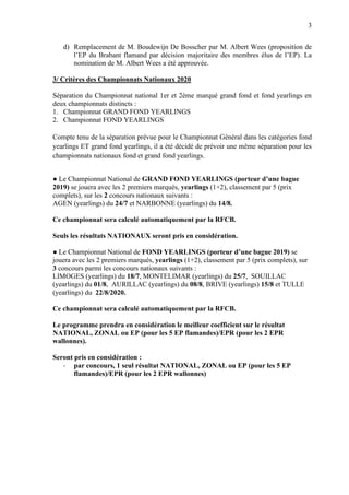 3
d) Remplacement de M. Boudewijn De Bosscher par M. Albert Wees (proposition de
l’EP du Brabant flamand par décision majoritaire des membres élus de l’EP). La
nomination de M. Albert Wees a été approuvée.
3/ Critères des Championnats Nationaux 2020
Séparation du Championnat national 1er et 2ème marqué grand fond et fond yearlings en
deux championnats distincts :
1. Championnat GRAND FOND YEARLINGS
2. Championnat FOND YEARLINGS
Compte tenu de la séparation prévue pour le Championnat Général dans les catégories fond
yearlings ET grand fond yearlings, il a été décidé de prévoir une même séparation pour les
championnats nationaux fond et grand fond yearlings.
● Le Championnat National de GRAND FOND YEARLINGS (porteur d’une bague
2019) se jouera avec les 2 premiers marqués, yearlings (1+2), classement par 5 (prix
complets), sur les 2 concours nationaux suivants :
AGEN (yearlings) du 24/7 et NARBONNE (yearlings) du 14/8.
Ce championnat sera calculé automatiquement par la RFCB.
Seuls les résultats NATIONAUX seront pris en considération.
● Le Championnat National de FOND YEARLINGS (porteur d’une bague 2019) se
jouera avec les 2 premiers marqués, yearlings (1+2), classement par 5 (prix complets), sur
3 concours parmi les concours nationaux suivants :
LIMOGES (yearlings) du 18/7, MONTELIMAR (yearlings) du 25/7, SOUILLAC
(yearlings) du 01/8, AURILLAC (yearlings) du 08/8, BRIVE (yearlings) 15/8 et TULLE
(yearlings) du 22/8/2020.
Ce championnat sera calculé automatiquement par la RFCB.
Le programme prendra en considération le meilleur coefficient sur le résultat
NATIONAL, ZONAL ou EP (pour les 5 EP flamandes)/EPR (pour les 2 EPR
wallonnes).
Seront pris en considération :
- par concours, 1 seul résultat NATIONAL, ZONAL ou EP (pour les 5 EP
flamandes)/EPR (pour les 2 EPR wallonnes)
 