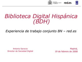 Madrid, 19 de febrero de 2008 Biblioteca Digital Hispánica (BDH) Experiencia de trabajo conjunto BN – red.es Antonio Saravia Director de Sociedad Digital 