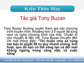 Tác giả Tony Buzan
Tony Buzan thường xuyên tham gia các chương
trình truyền hình. Khoảng hơn 3 tỉ người đã từng
xem và nghe chương trình của ông. Chuẩn bị
cho chuyến đi đến VN, Tony Buzan chuyển đến
VN một thông điệp: “Tôi muốn chia sẻ cùng
các bạn bí quyết để tư duy nhanh chóng, linh
hoạt, qua đó bạn có thể sáng tạo và đổi mới
không ngừng trong công việc và cuộc
sống”.
 