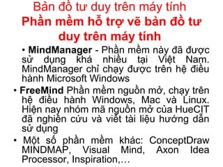 Bản đồ tư duy trên máy tính
Phần mềm hỗ trợ vẽ bản đồ tư
duy trên máy tính
• MindManager - Phần mềm này đã được
sử dụng khá nhiều tại Việt Nam.
MindManager chỉ chạy được trên hệ điều
hành Microsoft Windows
• FreeMind Phần mềm nguồn mở, chạy trên
hệ điều hành Windows, Mac và Linux.
Hiện nay nhóm mã nguồn mở của HueCIT
đã nghiên cứu và viết tài liệu hướng dẫn
sử dụng
• Một số phần mềm khác: ConceptDraw
MINDMAP, Visual Mind, Axon Idea
Processor, Inspiration,…
 