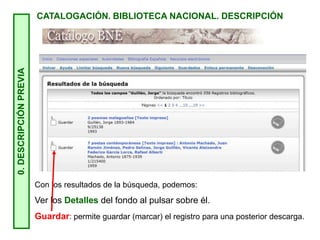 0.
DESCRIPCIÓN
PREVIA
CATALOGACIÓN. BIBLIOTECA NACIONAL. DESCRIPCIÓN
Con los resultados de la búsqueda, podemos:
Ver los Detalles del fondo al pulsar sobre él.
Guardar: permite guardar (marcar) el registro para una posterior descarga.
 