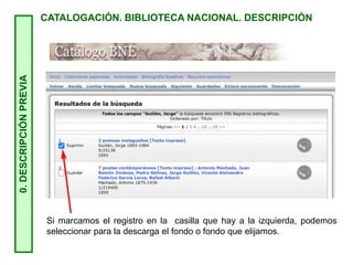 0.
DESCRIPCIÓN
PREVIA
CATALOGACIÓN. BIBLIOTECA NACIONAL. DESCRIPCIÓN
Si marcamos el registro en la casilla que hay a la izquierda, podemos
seleccionar para la descarga el fondo o fondo que elijamos.
 