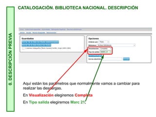 0.
DESCRIPCIÓN
PREVIA
CATALOGACIÓN. BIBLIOTECA NACIONAL. DESCRIPCIÓN
Aquí están los parámetros que normalmente vamos a cambiar para
realizar las descargas.
En Visualización elegiremos Completa
En Tipo salida elegiremos Marc 21.
 
