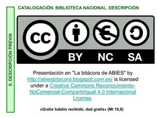 0.
DESCRIPCIÓN
PREVIA
CATALOGACIÓN. BIBLIOTECA NACIONAL. DESCRIPCIÓN
Presentación en "La bitácora de ABIES" by
http://abiesbitacora.blogspot.com.es/ is licensed
under a Creative Commons Reconocimiento-
NoComercial-CompartirIgual 4.0 Internacional
License.
«Gratis habéis recibido, dad gratis» (Mt 10,8)
 
