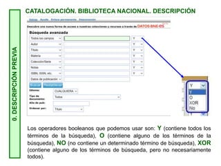 0.
DESCRIPCIÓN
PREVIA
CATALOGACIÓN. BIBLIOTECA NACIONAL. DESCRIPCIÓN
Los operadores booleanos que podemos usar son: Y (contiene todos los
términos de la búsqueda), O (contiene alguno de los términos de la
búsqueda), NO (no contiene un determinado término de búsqueda), XOR
(contiene alguno de los términos de búsqueda, pero no necesariamente
todos).
 