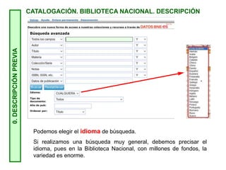 0.
DESCRIPCIÓN
PREVIA
CATALOGACIÓN. BIBLIOTECA NACIONAL. DESCRIPCIÓN
Podemos elegir el idioma de búsqueda.
Si realizamos una búsqueda muy general, debemos precisar el
idioma, pues en la Biblioteca Nacional, con millones de fondos, la
variedad es enorme.
 