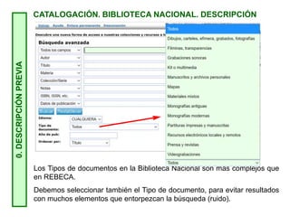 0.
DESCRIPCIÓN
PREVIA
CATALOGACIÓN. BIBLIOTECA NACIONAL. DESCRIPCIÓN
Los Tipos de documentos en la Biblioteca Nacional son más complejos que
en REBECA.
Debemos seleccionar también el Tipo de documento, para evitar resultados
con muchos elementos que entorpezcan la búsqueda (ruido).
 