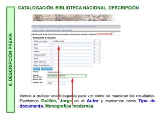0.
DESCRIPCIÓN
PREVIA
CATALOGACIÓN. BIBLIOTECA NACIONAL. DESCRIPCIÓN
Vamos a realizar una búsqueda para ver cómo se muestran los resultados.
Escribimos Guillén, Jorge en el Autor y marcamos como Tipo de
documento, Monografías modernas.
 