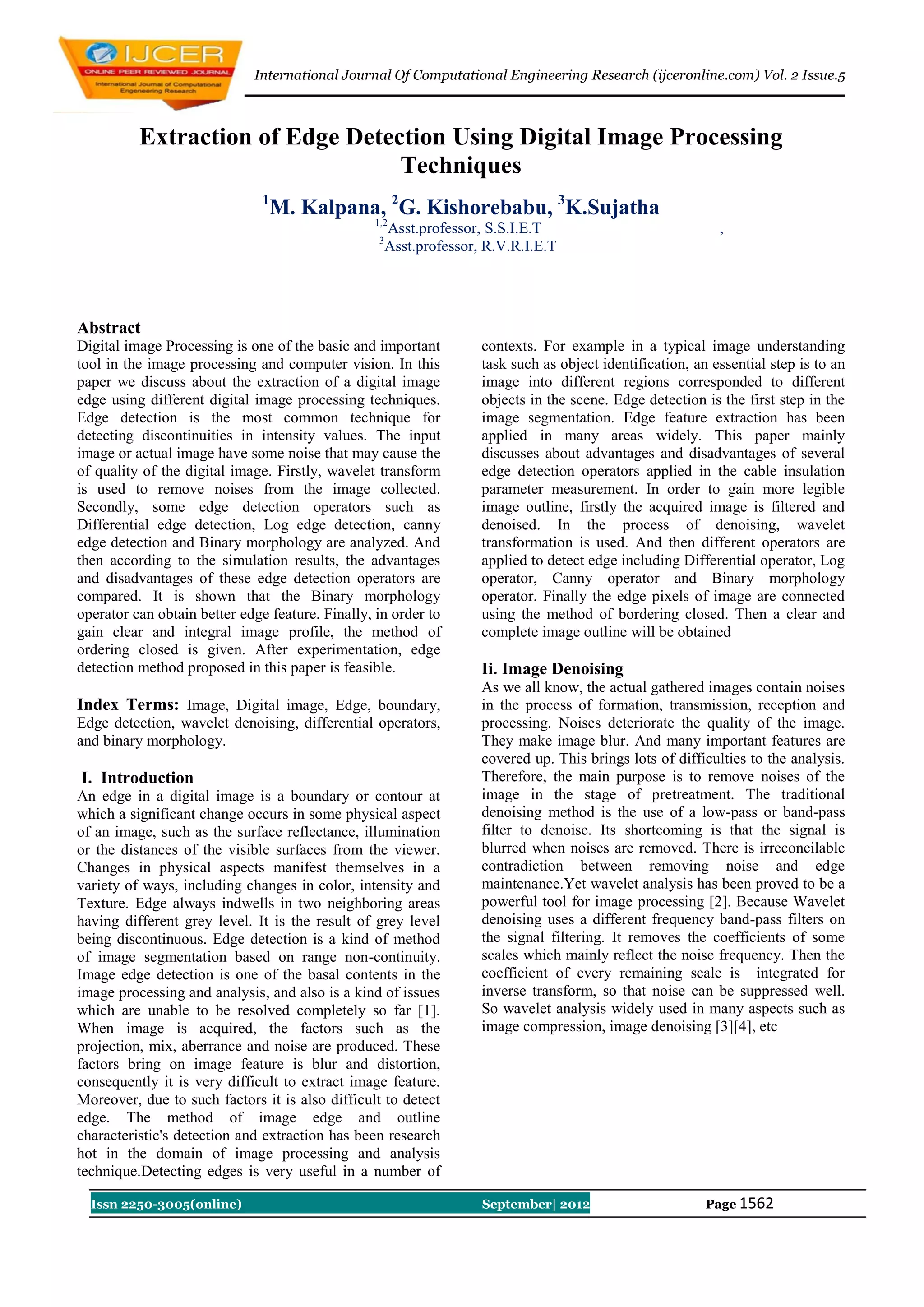 International Journal Of Computational Engineering Research (ijceronline.com) Vol. 2 Issue.5



          Extraction of Edge Detection Using Digital Image Processing
                                  Techniques
                               1
                                   M. Kalpana, 2G. Kishorebabu, 3K.Sujatha
                                                 1,2
                                                   Asst.professor, S.S.I.E.T                              ,
                                                  3
                                                   Asst.professor, R.V.R.I.E.T




Abstract
Digital image Processing is one of the basic and important        contexts. For example in a typical image understanding
tool in the image processing and computer vision. In this         task such as object identification, an essential step is to an
paper we discuss about the extraction of a digital image          image into different regions corresponded to different
edge using different digital image processing techniques.         objects in the scene. Edge detection is the first step in the
Edge detection is the most common technique for                   image segmentation. Edge feature extraction has been
detecting discontinuities in intensity values. The input          applied in many areas widely. This paper mainly
image or actual image have some noise that may cause the          discusses about advantages and disadvantages of several
of quality of the digital image. Firstly, wavelet transform       edge detection operators applied in the cable insulation
is used to remove noises from the image collected.                parameter measurement. In order to gain more legible
Secondly, some edge detection operators such as                   image outline, firstly the acquired image is filtered and
Differential edge detection, Log edge detection, canny            denoised. In the process of denoising, wavelet
edge detection and Binary morphology are analyzed. And            transformation is used. And then different operators are
then according to the simulation results, the advantages          applied to detect edge including Differential operator, Log
and disadvantages of these edge detection operators are           operator, Canny operator and Binary morphology
compared. It is shown that the Binary morphology                  operator. Finally the edge pixels of image are connected
operator can obtain better edge feature. Finally, in order to     using the method of bordering closed. Then a clear and
gain clear and integral image profile, the method of              complete image outline will be obtained
ordering closed is given. After experimentation, edge
detection method proposed in this paper is feasible.              Ii. Image Denoising
                                                                  As we all know, the actual gathered images contain noises
Index Terms: Image, Digital image, Edge, boundary,                in the process of formation, transmission, reception and
Edge detection, wavelet denoising, differential operators,        processing. Noises deteriorate the quality of the image.
and binary morphology.                                            They make image blur. And many important features are
                                                                  covered up. This brings lots of difficulties to the analysis.
I. Introduction                                                   Therefore, the main purpose is to remove noises of the
An edge in a digital image is a boundary or contour at            image in the stage of pretreatment. The traditional
which a significant change occurs in some physical aspect         denoising method is the use of a low-pass or band-pass
of an image, such as the surface reflectance, illumination        filter to denoise. Its shortcoming is that the signal is
or the distances of the visible surfaces from the viewer.         blurred when noises are removed. There is irreconcilable
Changes in physical aspects manifest themselves in a              contradiction between removing noise and edge
variety of ways, including changes in color, intensity and        maintenance.Yet wavelet analysis has been proved to be a
Texture. Edge always indwells in two neighboring areas            powerful tool for image processing [2]. Because Wavelet
having different grey level. It is the result of grey level       denoising uses a different frequency band-pass filters on
being discontinuous. Edge detection is a kind of method           the signal filtering. It removes the coefficients of some
of image segmentation based on range non-continuity.              scales which mainly reflect the noise frequency. Then the
Image edge detection is one of the basal contents in the          coefficient of every remaining scale is integrated for
image processing and analysis, and also is a kind of issues       inverse transform, so that noise can be suppressed well.
which are unable to be resolved completely so far [1].            So wavelet analysis widely used in many aspects such as
When image is acquired, the factors such as the                   image compression, image denoising [3][4], etc
projection, mix, aberrance and noise are produced. These
factors bring on image feature is blur and distortion,
consequently it is very difficult to extract image feature.
Moreover, due to such factors it is also difficult to detect
edge. The method of image edge and outline
characteristic's detection and extraction has been research
hot in the domain of image processing and analysis
technique.Detecting edges is very useful in a number of

  Issn 2250-3005(online)                                          September| 2012                       Page 1562
 