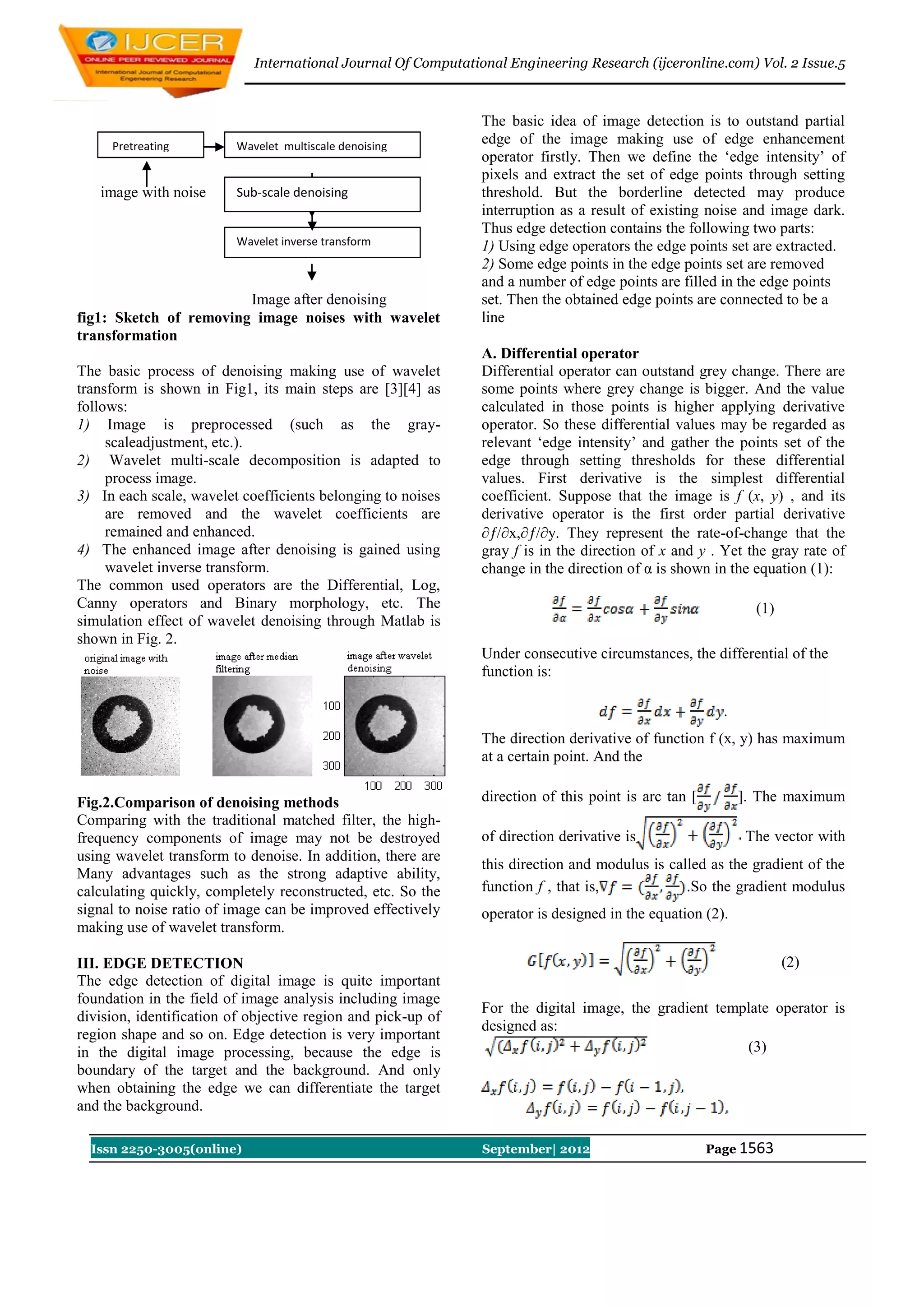International Journal Of Computational Engineering Research (ijceronline.com) Vol. 2 Issue.5



                                                               The basic idea of image detection is to outstand partial
     Pretreating         Wavelet multiscale denoising
                                                               edge of the image making use of edge enhancement
                                                               operator firstly. Then we define the „edge intensity‟ of
                                                               pixels and extract the set of edge points through setting
   image with noise      Sub-scale denoising                   threshold. But the borderline detected may produce
                                                               interruption as a result of existing noise and image dark.
                                                               Thus edge detection contains the following two parts:
                         Wavelet inverse transform             1) Using edge operators the edge points set are extracted.
                                                               2) Some edge points in the edge points set are removed
                                                               and a number of edge points are filled in the edge points
                        Image after denoising                  set. Then the obtained edge points are connected to be a
fig1: Sketch of removing image noises with wavelet             line
transformation
                                                               A. Differential operator
The basic process of denoising making use of wavelet           Differential operator can outstand grey change. There are
transform is shown in Fig1, its main steps are [3][4] as       some points where grey change is bigger. And the value
follows:                                                       calculated in those points is higher applying derivative
1) Image is preprocessed (such as the gray-                    operator. So these differential values may be regarded as
     scaleadjustment, etc.).                                   relevant „edge intensity‟ and gather the points set of the
2) Wavelet multi-scale decomposition is adapted to             edge through setting thresholds for these differential
     process image.                                            values. First derivative is the simplest differential
3) In each scale, wavelet coefficients belonging to noises     coefficient. Suppose that the image is f (x, y) , and its
     are removed and the wavelet coefficients are              derivative operator is the first order partial derivative
     remained and enhanced.                                    /x,/y. They represent the rate-of-change that the
4) The enhanced image after denoising is gained using          gray f is in the direction of x and y . Yet the gray rate of
     wavelet inverse transform.                                change in the direction of α is shown in the equation (1):
The common used operators are the Differential, Log,
Canny operators and Binary morphology, etc. The                                                               (1)
simulation effect of wavelet denoising through Matlab is
shown in Fig. 2.
                                                               Under consecutive circumstances, the differential of the
                                                               function is:

                                                                                                        .
                                                               The direction derivative of function f (x, y) has maximum
                                                               at a certain point. And the

Fig.2.Comparison of denoising methods                          direction of this point is arc tan [         ]. The maximum
Comparing with the traditional matched filter, the high-
frequency components of image may not be destroyed             of direction derivative is                   The vector with
using wavelet transform to denoise. In addition, there are
                                                               this direction and modulus is called as the gradient of the
Many advantages such as the strong adaptive ability,
calculating quickly, completely reconstructed, etc. So the     function f , that is,            .So the gradient modulus
signal to noise ratio of image can be improved effectively     operator is designed in the equation (2).
making use of wavelet transform.

III. EDGE DETECTION                                                                                                 (2)
The edge detection of digital image is quite important
foundation in the field of image analysis including image
                                                               For the digital image, the gradient template operator is
division, identification of objective region and pick-up of
                                                               designed as:
region shape and so on. Edge detection is very important
in the digital image processing, because the edge is                                                   (3)
boundary of the target and the background. And only
when obtaining the edge we can differentiate the target
and the background.

  Issn 2250-3005(online)                                       September| 2012                        Page 1563
 