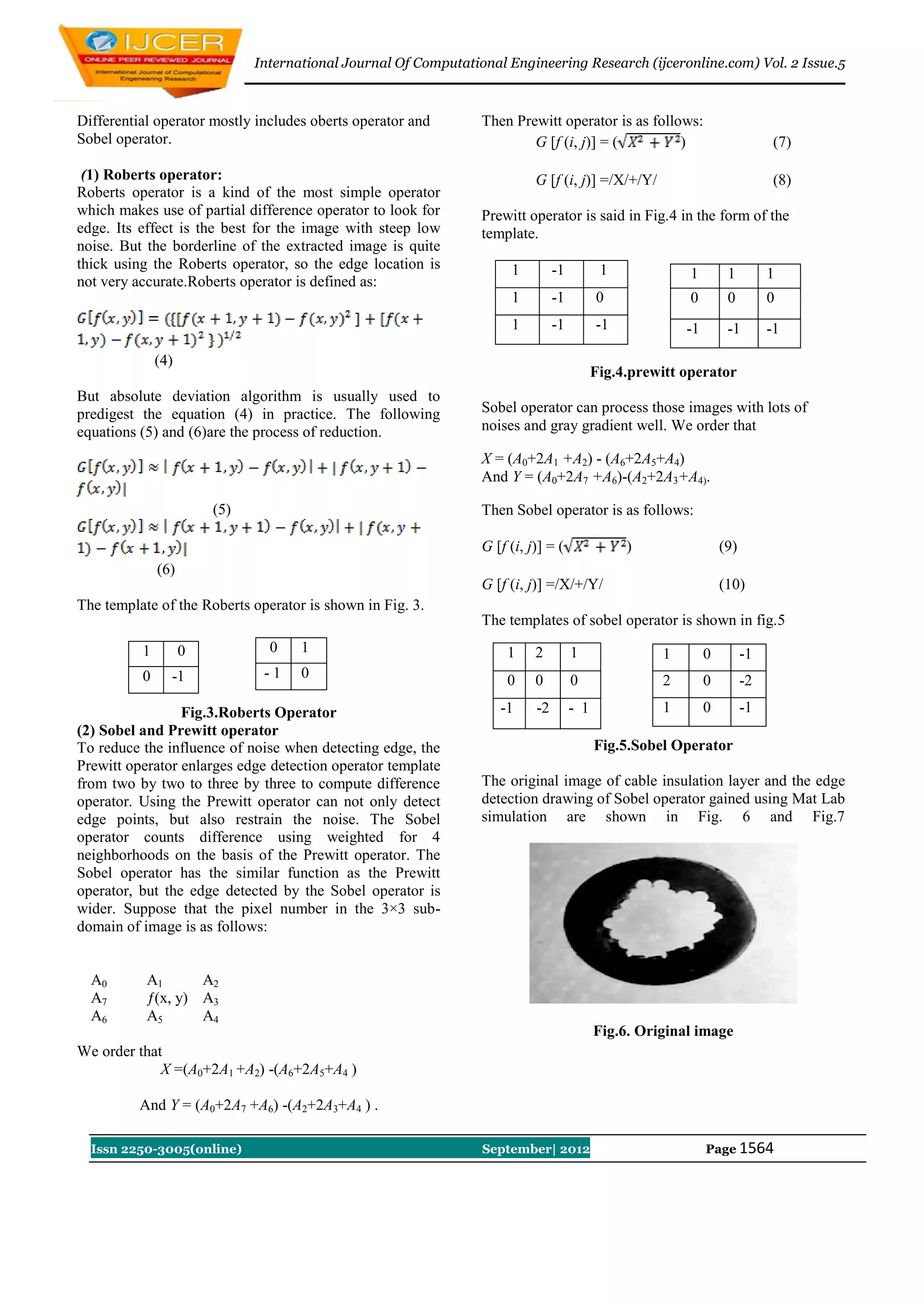 International Journal Of Computational Engineering Research (ijceronline.com) Vol. 2 Issue.5



Differential operator mostly includes oberts operator and        Then Prewitt operator is as follows:
Sobel operator.                                                          G [f (i, j)] = (         )                    (7)

 (1) Roberts operator:                                                     G [f (i, j)] =/X/+/Y/                       (8)
Roberts operator is a kind of the most simple operator
which makes use of partial difference operator to look for       Prewitt operator is said in Fig.4 in the form of the
edge. Its effect is the best for the image with steep low        template.
noise. But the borderline of the extracted image is quite
thick using the Roberts operator, so the edge location is             1        -1          1             1      1     1
not very accurate.Roberts operator is defined as:
                                                                      1        -1         0              0      0     0
                                                                      1        -1         -1            -1      -1    -1

              (4)
                                                                                          Fig.4.prewitt operator
But absolute deviation algorithm is usually used to
predigest the equation (4) in practice. The following            Sobel operator can process those images with lots of
equations (5) and (6)are the process of reduction.               noises and gray gradient well. We order that

                                                                 X = (A0+2A1 +A2) - (A6+2A5+A4)
                                                                 And Y = (A0+2A7 +A6)-(A2+2A3+A4).

                        (5)                                      Then Sobel operator is as follows:

                                                                 G [f (i, j)] = (              )              (9)
              (6)
                                                                 G [f (i, j)] =/X/+/Y/                        (10)
The template of the Roberts operator is shown in Fig. 3.
                                                                 The templates of sobel operator is shown in fig.5
          1         0           0    1                                1    2        1               1        0 - -1
          0 - -1              - -1   0                                0    0        0               2        0 - -2

                 Fig.3.Roberts Operator                           - -1 - -2         - 1             1        0 - -1
(2) Sobel and Prewitt operator
To reduce the influence of noise when detecting edge, the                                 Fig.5.Sobel Operator
Prewitt operator enlarges edge detection operator template
from two by two to three by three to compute difference          The original image of cable insulation layer and the edge
operator. Using the Prewitt operator can not only detect         detection drawing of Sobel operator gained using Mat Lab
edge points, but also restrain the noise. The Sobel              simulation are shown in Fig. 6 and Fig.7
operator counts difference using weighted for 4
neighborhoods on the basis of the Prewitt operator. The
Sobel operator has the similar function as the Prewitt
operator, but the edge detected by the Sobel operator is
wider. Suppose that the pixel number in the 3×3 sub-
domain of image is as follows:


  A0       A1      A2
  A7       ƒ(x, y) A3
  A6       A5      A4
                                                                                          Fig.6. Original image
We order that
             X =(A0+2A1 +A2) -(A6+2A5+A4 )

          And Y = (A0+2A7 +A6) -(A2+2A3+A4 ) .

  Issn 2250-3005(online)                                         September| 2012                             Page 1564
 