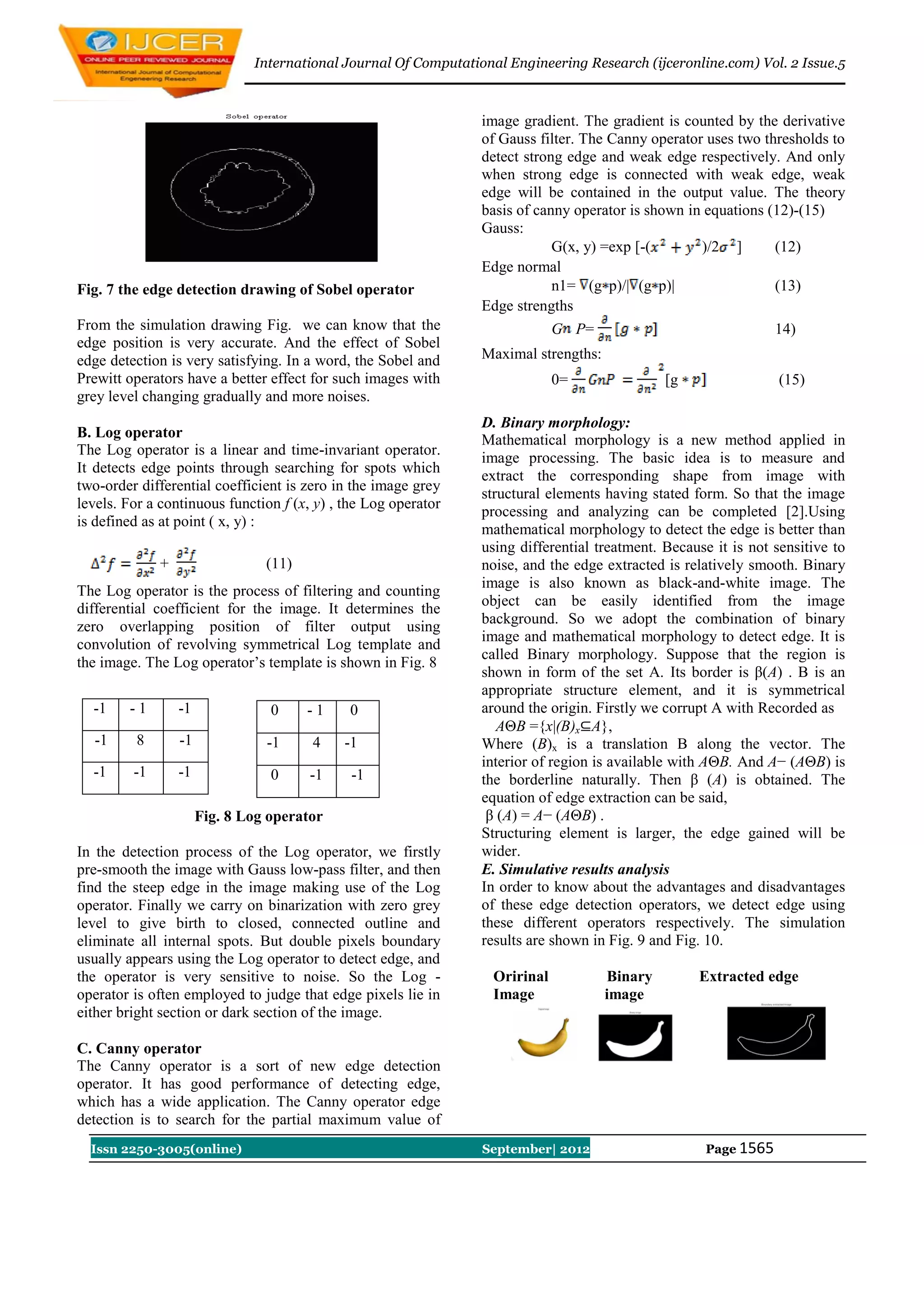International Journal Of Computational Engineering Research (ijceronline.com) Vol. 2 Issue.5



                                                                 image gradient. The gradient is counted by the derivative
                                                                 of Gauss filter. The Canny operator uses two thresholds to
                                                                 detect strong edge and weak edge respectively. And only
                                                                 when strong edge is connected with weak edge, weak
                                                                 edge will be contained in the output value. The theory
                                                                 basis of canny operator is shown in equations (12)-(15)
                                                                 Gauss:
                                                                             G(x, y) =exp [-(       )/2 ]       (12)
                                                                 Edge normal
Fig. 7 the edge detection drawing of Sobel operator                          n1= (g p)/| (g p)|                 (13)
                                                                 Edge strengths
From the simulation drawing Fig. we can know that the                         G P=                               14)
edge position is very accurate. And the effect of Sobel
edge detection is very satisfying. In a word, the Sobel and      Maximal strengths:
Prewitt operators have a better effect for such images with                   0=               [g                 (15)
grey level changing gradually and more noises.
                                                                 D. Binary morphology:
B. Log operator                                                  Mathematical morphology is a new method applied in
The Log operator is a linear and time-invariant operator.
                                                                 image processing. The basic idea is to measure and
It detects edge points through searching for spots which
                                                                 extract the corresponding shape from image with
two-order differential coefficient is zero in the image grey
                                                                 structural elements having stated form. So that the image
levels. For a continuous function f (x, y) , the Log operator
                                                                 processing and analyzing can be completed [2].Using
is defined as at point ( x, y) :
                                                                 mathematical morphology to detect the edge is better than
                                                                 using differential treatment. Because it is not sensitive to
             +                  (11)                             noise, and the edge extracted is relatively smooth. Binary
                                                                 image is also known as black-and-white image. The
The Log operator is the process of filtering and counting
                                                                 object can be easily identified from the image
differential coefficient for the image. It determines the
                                                                 background. So we adopt the combination of binary
zero overlapping position of filter output using
                                                                 image and mathematical morphology to detect edge. It is
convolution of revolving symmetrical Log template and
                                                                 called Binary morphology. Suppose that the region is
the image. The Log operator‟s template is shown in Fig. 8
                                                                 shown in form of the set A. Its border is β(A) . B is an
                                                                 appropriate structure element, and it is symmetrical
- -1 - - 1 -     -1              0 - -1      0                   around the origin. Firstly we corrupt A with Recorded as
                                                                    AΘB ={x|(B)x⊆A},
- -1      8 -    -1             -1     4    -1                   Where (B)x is a translation B along the vector. The
                                                                 interior of region is available with AΘB. And A− (AΘB) is
- -1 -   -1 -    -1              0 - -1 -     -1                 the borderline naturally. Then β (A) is obtained. The
                                                                 equation of edge extraction can be said,
                      Fig. 8 Log operator                         β (A) = A− (AΘB) .
                                                                 Structuring element is larger, the edge gained will be
In the detection process of the Log operator, we firstly         wider.
pre-smooth the image with Gauss low-pass filter, and then        E. Simulative results analysis
find the steep edge in the image making use of the Log           In order to know about the advantages and disadvantages
operator. Finally we carry on binarization with zero grey        of these edge detection operators, we detect edge using
level to give birth to closed, connected outline and             these different operators respectively. The simulation
eliminate all internal spots. But double pixels boundary         results are shown in Fig. 9 and Fig. 10.
usually appears using the Log operator to detect edge, and
the operator is very sensitive to noise. So the Log -              Oririnal           Binary        Extracted edge
operator is often employed to judge that edge pixels lie in        Image              image
either bright section or dark section of the image.

C. Canny operator
The Canny operator is a sort of new edge detection
operator. It has good performance of detecting edge,
which has a wide application. The Canny operator edge
detection is to search for the partial maximum value of
  Issn 2250-3005(online)                                         September| 2012                     Page 1565
 