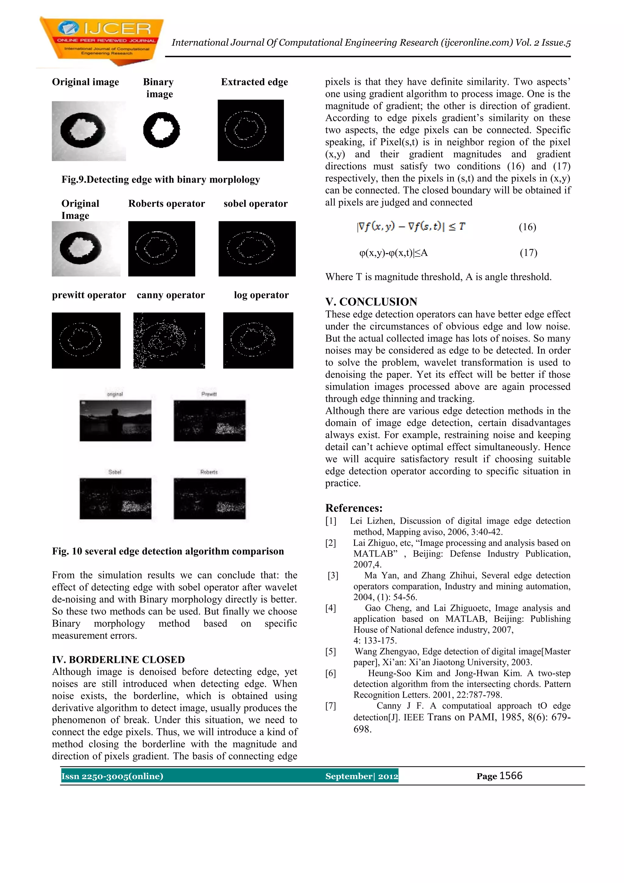 International Journal Of Computational Engineering Research (ijceronline.com) Vol. 2 Issue.5



Original image        Binary           Extracted edge          pixels is that they have definite similarity. Two aspects‟
                       image                                   one using gradient algorithm to process image. One is the
                                                               magnitude of gradient; the other is direction of gradient.
                                                               According to edge pixels gradient‟s similarity on these
                                                               two aspects, the edge pixels can be connected. Specific
                                                               speaking, if Pixel(s,t) is in neighbor region of the pixel
                                                               (x,y) and their gradient magnitudes and gradient
                                                               directions must satisfy two conditions (16) and (17)
  Fig.9.Detecting edge with binary morplology                  respectively, then the pixels in (s,t) and the pixels in (x,y)
                                                               can be connected. The closed boundary will be obtained if
  Original         Roberts operator     sobel operator         all pixels are judged and connected
  Image
                                                                      |                                          (16)

                                                                          φ(x,y)-φ(x,t)|≤A                       (17)

                                                               Where T is magnitude threshold, A is angle threshold.
prewitt operator    canny operator         log operator
                                                               V. CONCLUSION
                                                               These edge detection operators can have better edge effect
                                                               under the circumstances of obvious edge and low noise.
                                                               But the actual collected image has lots of noises. So many
                                                               noises may be considered as edge to be detected. In order
                                                               to solve the problem, wavelet transformation is used to
                                                               denoising the paper. Yet its effect will be better if those
                                                               simulation images processed above are again processed
                                                               through edge thinning and tracking.
                                                               Although there are various edge detection methods in the
                                                               domain of image edge detection, certain disadvantages
                                                               always exist. For example, restraining noise and keeping
                                                               detail can‟t achieve optimal effect simultaneously. Hence
                                                               we will acquire satisfactory result if choosing suitable
                                                               edge detection operator according to specific situation in
                                                               practice.

                                                               References:
                                                               [1]   Lei Lizhen, Discussion of digital image edge detection
                                                                      method, Mapping aviso, 2006, 3:40-42.
                                                               [2]    Lai Zhiguo, etc, “Image processing and analysis based on
Fig. 10 several edge detection algorithm comparison                   MATLAB” , Beijing: Defense Industry Publication,
                                                                      2007,4.
From the simulation results we can conclude that: the          [3]       Ma Yan, and Zhang Zhihui, Several edge detection
effect of detecting edge with sobel operator after wavelet            operators comparation, Industry and mining automation,
de-noising and with Binary morphology directly is better.             2004, (1): 54-56.
So these two methods can be used. But finally we choose        [4]       Gao Cheng, and Lai Zhiguoetc, Image analysis and
                                                                      application based on MATLAB, Beijing: Publishing
Binary morphology method based on specific
                                                                      House of National defence industry, 2007,
measurement errors.                                                   4: 133-175.
                                                               [5]    Wang Zhengyao, Edge detection of digital image[Master
IV. BORDERLINE CLOSED                                                 paper], Xi‟an: Xi‟an Jiaotong University, 2003.
Although image is denoised before detecting edge, yet          [6]        Heung-Soo Kim and Jong-Hwan Kim. A two-step
noises are still introduced when detecting edge. When                 detection algorithm from the intersecting chords. Pattern
noise exists, the borderline, which is obtained using                 Recognition Letters. 2001, 22:787-798.
derivative algorithm to detect image, usually produces the     [7]          Canny J F. A computatioal approach tO edge
phenomenon of break. Under this situation, we need to                 detection[J]. IEEE Trans on PAMI, 1985, 8(6): 679-
connect the edge pixels. Thus, we will introduce a kind of            698.
method closing the borderline with the magnitude and
direction of pixels gradient. The basis of connecting edge
  Issn 2250-3005(online)                                       September| 2012                        Page 1566
 