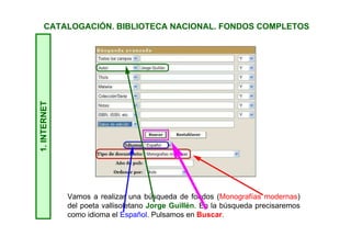 1.INTERNET
Vamos a realizar una búsqueda de fondos (Monografías modernas)
del poeta vallisoletano Jorge Guillén. En la búsqueda precisaremos
como idioma el Español. Pulsamos en Buscar.
CATALOGACIÓN. BIBLIOTECA NACIONAL. FONDOS COMPLETOS
 