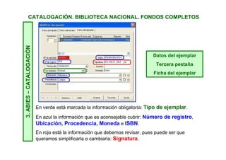 CATALOGACIÓN. BIBLIOTECA NACIONAL. FONDOS COMPLETOS3.ABIES–CATALOGACIÓN
Debemos comprobar la información de las dos primeras pestañas.
Recordamos que son las pestañas que contiene la información sobre el
fondo y que es aplicable a todos los ejemplares.
Datos principales
Primera pestaña
Ficha bibliográfica
Datos adicionales
Segunda pestaña
Ficha de clasificación
 