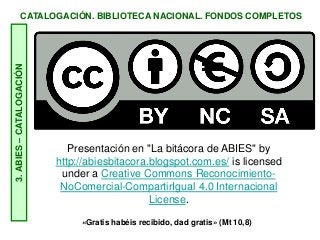 CATALOGACIÓN. BIBLIOTECA NACIONAL. FONDOS COMPLETOS3.ABIES–CATALOGACIÓN
Presentación en "La bitácora de ABIES" by
http://abiesbitacora.blogspot.com.es/ is licensed
under a Creative Commons Reconocimiento-
NoComercial-CompartirIgual 4.0 Internacional
License.
«Gratis habéis recibido, dad gratis» (Mt 10,8)
 