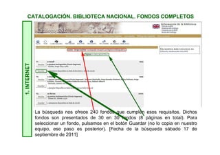 1.INTERNET
La búsqueda nos ofrece 240 fondos que cumplen esos requisitos. Dichos
fondos son presentados de 30 en 30 fondos (8 páginas en total). Para
seleccionar un fondo, pulsamos en el botón Guardar (no lo copia en nuestro
equipo, ese paso es posterior). [Fecha de la búsqueda sábado 17 de
septiembre de 2011]
CATALOGACIÓN. BIBLIOTECA NACIONAL. FONDOS COMPLETOS
 