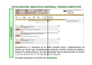 1.INTERNETCATALOGACIÓN. BIBLIOTECA NACIONAL. FONDOS COMPLETOS
Procedemos a ir pulsando en el botón Guardar para ir seleccionando los
fondos (ya vemos que inmediatamente después el botón cambia de estado y
aparece la palabra Borrar). En esta búsqueda hemos seleccionado los fondos
1, 2, 3, 4, 5, 6, 8, 10, 11, 17, 18, 19, 20, 21, 22 y 30.
Al acabar pulsamos en el botón Ver guardados.
 
