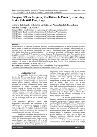 B.Divya Lakshmi et al Int. Journal of Engineering Research and Applications www.ijera.com
ISSN : 2248-9622, Vol. 4, Issue 4( Version 1), April 2014, pp.398-401
www.ijera.com 398 | P a g e
Damping Of Low Frequency Oscillations In Power System Using
Device Upfc With Fuzzy Logic
B.Divya Lakshmi1, D.Krishna karthik2, M. AppalaNaidu3, I.Manikanta
Krishna Murthy4, Ch.Jyothi5
Asst.prof. EEE Lendi institute of engineering & Technology, Vizianagaram,
EEE(B.Tech,) Lendi institute of engineering & Technology, Vizianagaram,
EEE(B.Tech) Lendi institute of engineering & Technology, Vizianagaram,
EEE(B.Tech) Lendi institute of engineering & Technology, Vizianagaram,
EEE(B.Tech) Lendi institute of engineering & Technology, Vizianagaram,
Abstract—
Power stability is an important issue that is becoming increasingly important to an power systems at all levels.
We are unable to achieve the stability of the system due to some factors. Low frequency oscillation’s is one of
the major factors that affect the transmission line capacity. Traditionally power system stabilizers(PSS) are
being used to damp these inevitable oscillations. In advanced technology FACTS devices such as unified
power flow controllers (UPFC) are used to control the power flow in transmission lines. They can also replace
the PSS to damp the low frequency oscillations effectively through direct control of voltage and power. In our
model, single machine infinite bus power system with UPFC is considered. The designed FUZZY based UPFC
controllers adjusts four UPFC inputs by appropriately processing of input error signal and provides an efficient
damping. The results of the simulation show that the UPFC with FUZZY LOGIC controller is effectively
damping the LOW FREQUENCY OSCILLATIONS.
Keywords—Low frequency Oscillations (LFO), Unified Power flowController(UPFC),
Fuzzy logic,Damping controller,Flexiable AC transmission System (FACTS)
I.INTRODUCTION
The demand for electric power is increasing
day by day The growing demand of power and
environment concern necessitated a review of the
traditional power system concepts and practices to
achieve greater operating flexibility and better
utilization of existing transmission system rapid
development of power electronics technology
provides exiting to develop new power system
equipments for better utilization of exciting system.
FACTS devices, which provides the needed
correction of transmission functionality in order to
fully utilize the existing the transmission systems
FACTS technology based on use of reliable high
speed
Power electronics, advanced control been
demonstrated successfully and continuous to be
implemented at transmission locations in various
parts of the world the installed FACTS controllers
have provided new possibilities and unprecedented
flexibility aiming at maximizing the utilization of
transmission assets efficiently and reliably.
Now a days the electric power systems is in
transition to a fully competitive deregulated scenario.
Under this circumstances any power system controls
such as frequency and voltage controls will be served
as an ancillary services. Especially, in the case that
the proliferation of non-utility generations, i.e.,
independent power producers that do not possess
sufficient frequency control capabilities, tends to
increase considerable. Furthermore, various kinds of
apparatus with large capacity and fast power
consumption such as magnetic levitation
transportation, a testing plant for nuclear fusion, or
even an ordinary scale factory like a steel
manufacturer, increase significantly. In future when
these loads are concentrated on a power system, they
may cause a serious problem of frequency
oscillations. The conventional frequency control, i.e.,
governor may no longer able to absorb these
oscillations and this becomes challenging and is
highly expected in the future.
The problem of poorly damped low
frequency oscillations associated with generator rotor
swings has been a matter of concern to power system
stabilizer (PSS). In addition, HVDC, SVC controllers
have also been used to damp these low frequency
oscillations. The advent of high power equipments to
improve the utilization of transmission capacity
provides system planers with additional leverage to
improve stability of the system. Traditionally, power
system stabilizers are being used to damp low
frequency oscillations effectively through direct
control of voltage and power.
It is a new approach to the
implementation of the UPFC based on a multiple
 