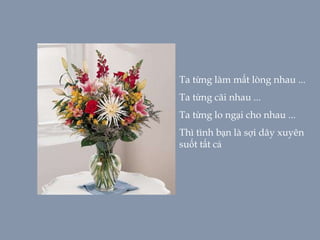 Ta từng làm mất lòng nhau ...
Ta từng cãi nhau ...
Ta từng lo ngại cho nhau ...
Thì tình bạn là sợi dây xuyên
suốt tất cả
 