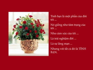 Tình bạn là một phần của đời
tôi ...
Nó giống như tâm trạng của
tôi ...
Như cảm xúc của tôi ...
Là trải nghiệm đời ...
Là sự lãng mạn ...
Nhưng với tất cả đó là TÌNH
BẠN.
 