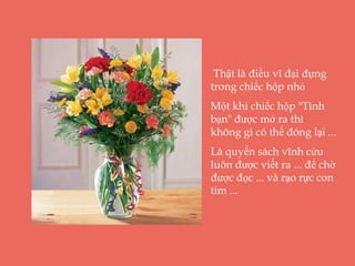 Thật là điều vĩ đại đựng
trong chiếc hộp nhỏ
Một khi chiếc hộp "Tình
bạn" được mở ra thì
không gì có thể đóng lại ...
Là quyển sách vĩnh cửu
luôn được viết ra ... để chờ
được đọc ... và rạo rực con
tim ...
 