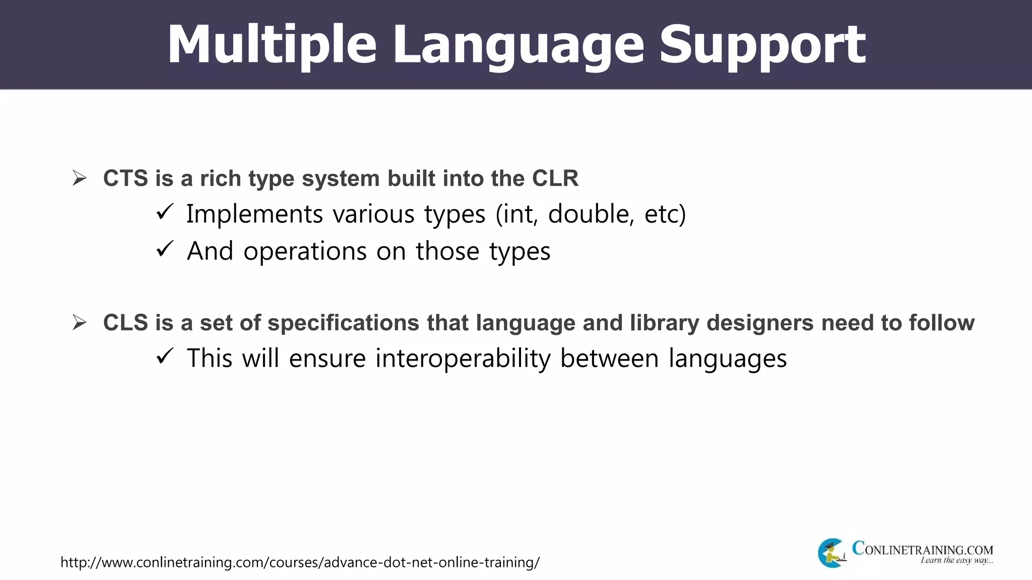 http://www.conlinetraining.com/courses/advance-dot-net-online-training/
Multiple Language Support
 CTS is a rich type system built into the CLR
 Implements various types (int, double, etc)
 And operations on those types
 CLS is a set of specifications that language and library designers need to follow
 This will ensure interoperability between languages
 