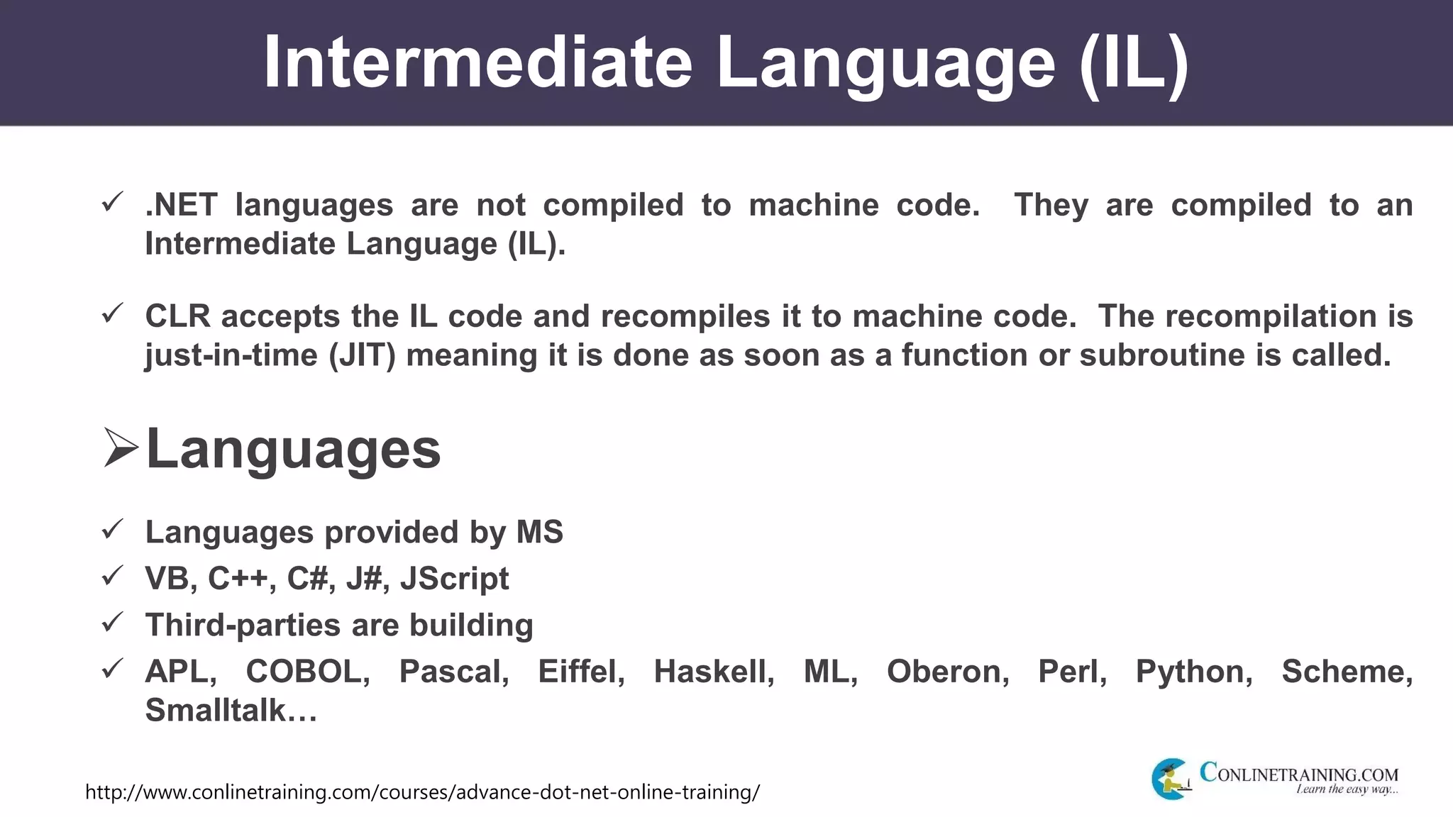 http://www.conlinetraining.com/courses/advance-dot-net-online-training/
Intermediate Language (IL)
 .NET languages are not compiled to machine code. They are compiled to an
Intermediate Language (IL).
 CLR accepts the IL code and recompiles it to machine code. The recompilation is
just-in-time (JIT) meaning it is done as soon as a function or subroutine is called.
Languages
 Languages provided by MS
 VB, C++, C#, J#, JScript
 Third-parties are building
 APL, COBOL, Pascal, Eiffel, Haskell, ML, Oberon, Perl, Python, Scheme,
Smalltalk…
 