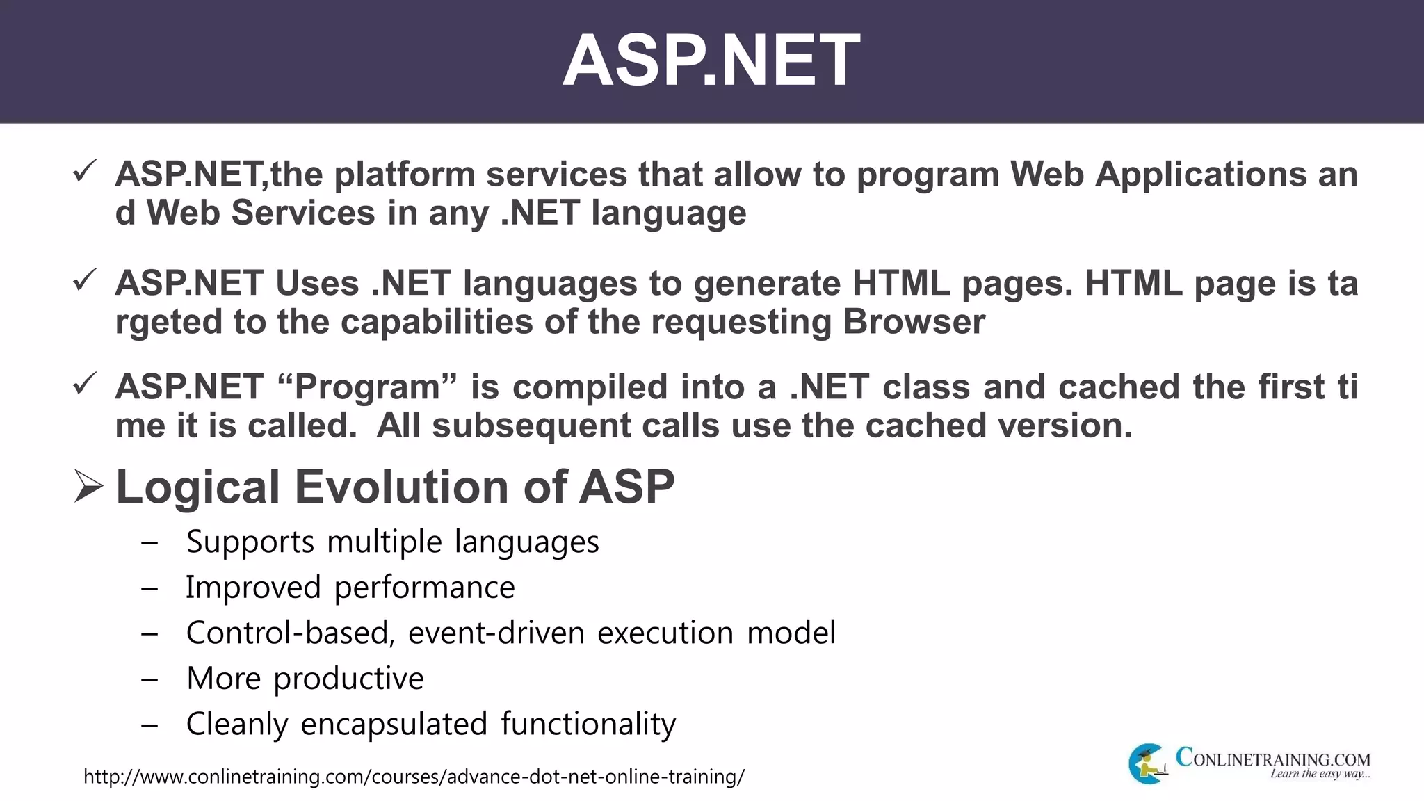 http://www.conlinetraining.com/courses/advance-dot-net-online-training/
ASP.NET
 ASP.NET,the platform services that allow to program Web Applications an
d Web Services in any .NET language
 ASP.NET Uses .NET languages to generate HTML pages. HTML page is ta
rgeted to the capabilities of the requesting Browser
 ASP.NET “Program” is compiled into a .NET class and cached the first ti
me it is called. All subsequent calls use the cached version.
Logical Evolution of ASP
– Supports multiple languages
– Improved performance
– Control-based, event-driven execution model
– More productive
– Cleanly encapsulated functionality
 