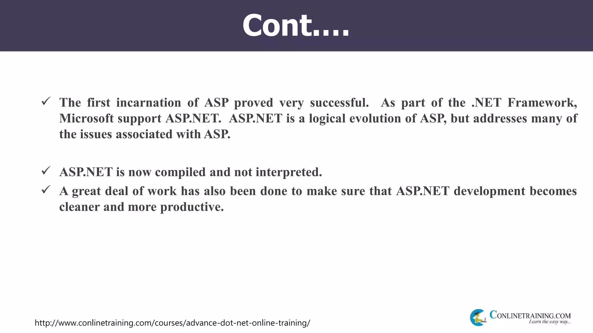 http://www.conlinetraining.com/courses/advance-dot-net-online-training/
Cont.…
 The first incarnation of ASP proved very successful. As part of the .NET Framework,
Microsoft support ASP.NET. ASP.NET is a logical evolution of ASP, but addresses many of
the issues associated with ASP.
 ASP.NET is now compiled and not interpreted.
 A great deal of work has also been done to make sure that ASP.NET development becomes
cleaner and more productive.
 