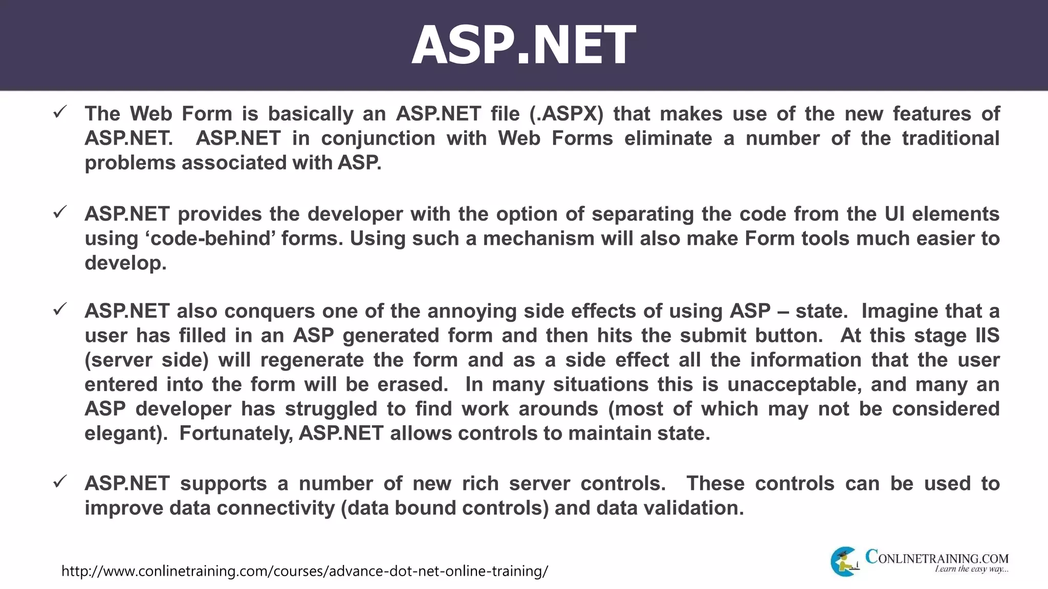 http://www.conlinetraining.com/courses/advance-dot-net-online-training/
ASP.NET
 The Web Form is basically an ASP.NET file (.ASPX) that makes use of the new features of
ASP.NET. ASP.NET in conjunction with Web Forms eliminate a number of the traditional
problems associated with ASP.
 ASP.NET provides the developer with the option of separating the code from the UI elements
using ‘code-behind’ forms. Using such a mechanism will also make Form tools much easier to
develop.
 ASP.NET also conquers one of the annoying side effects of using ASP – state. Imagine that a
user has filled in an ASP generated form and then hits the submit button. At this stage IIS
(server side) will regenerate the form and as a side effect all the information that the user
entered into the form will be erased. In many situations this is unacceptable, and many an
ASP developer has struggled to find work arounds (most of which may not be considered
elegant). Fortunately, ASP.NET allows controls to maintain state.
 ASP.NET supports a number of new rich server controls. These controls can be used to
improve data connectivity (data bound controls) and data validation.
 