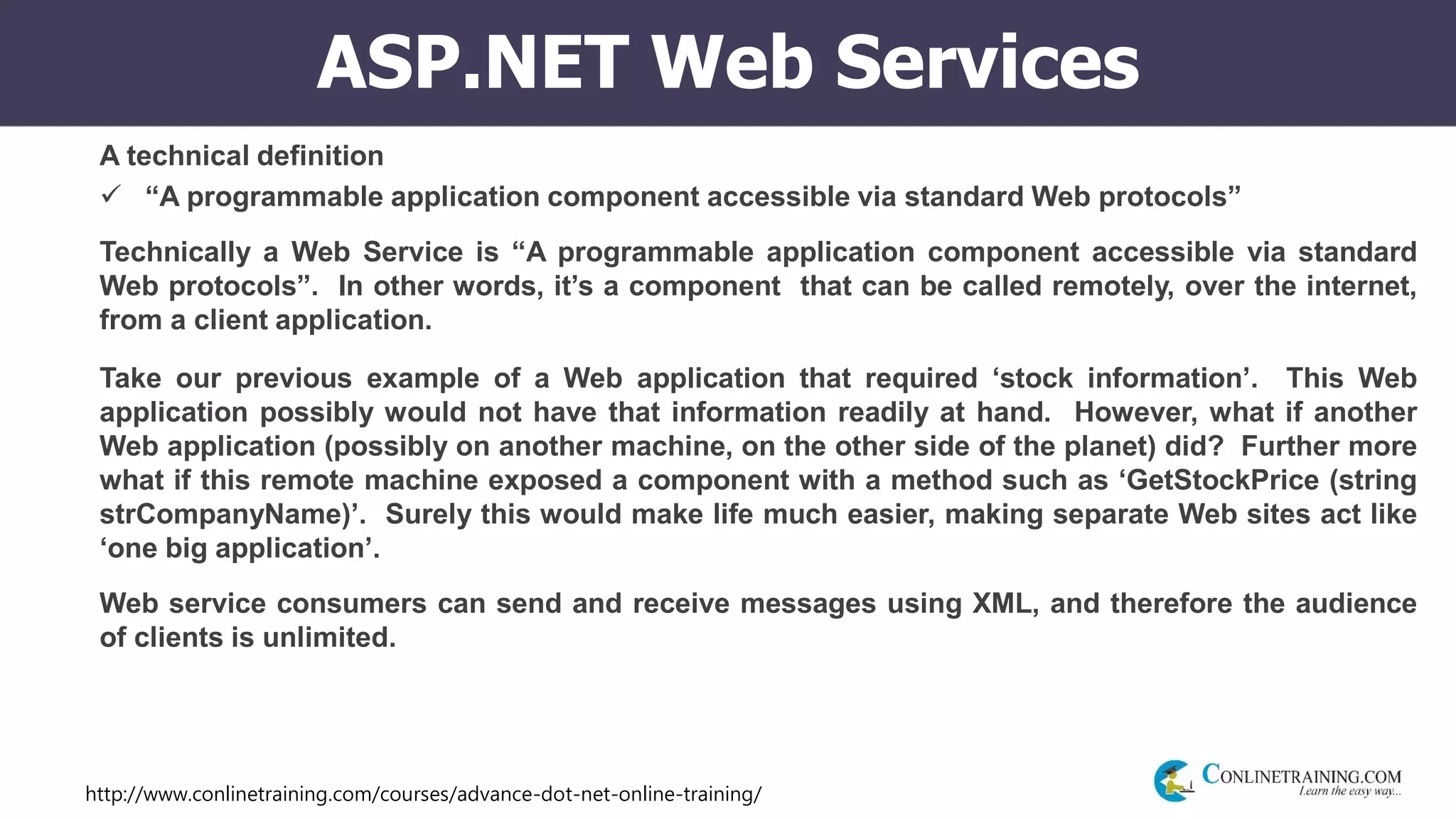 http://www.conlinetraining.com/courses/advance-dot-net-online-training/
ASP.NET Web Services
A technical definition
 “A programmable application component accessible via standard Web protocols”
Technically a Web Service is “A programmable application component accessible via standard
Web protocols”. In other words, it’s a component that can be called remotely, over the internet,
from a client application.
Take our previous example of a Web application that required ‘stock information’. This Web
application possibly would not have that information readily at hand. However, what if another
Web application (possibly on another machine, on the other side of the planet) did? Further more
what if this remote machine exposed a component with a method such as ‘GetStockPrice (string
strCompanyName)’. Surely this would make life much easier, making separate Web sites act like
‘one big application’.
Web service consumers can send and receive messages using XML, and therefore the audience
of clients is unlimited.
 