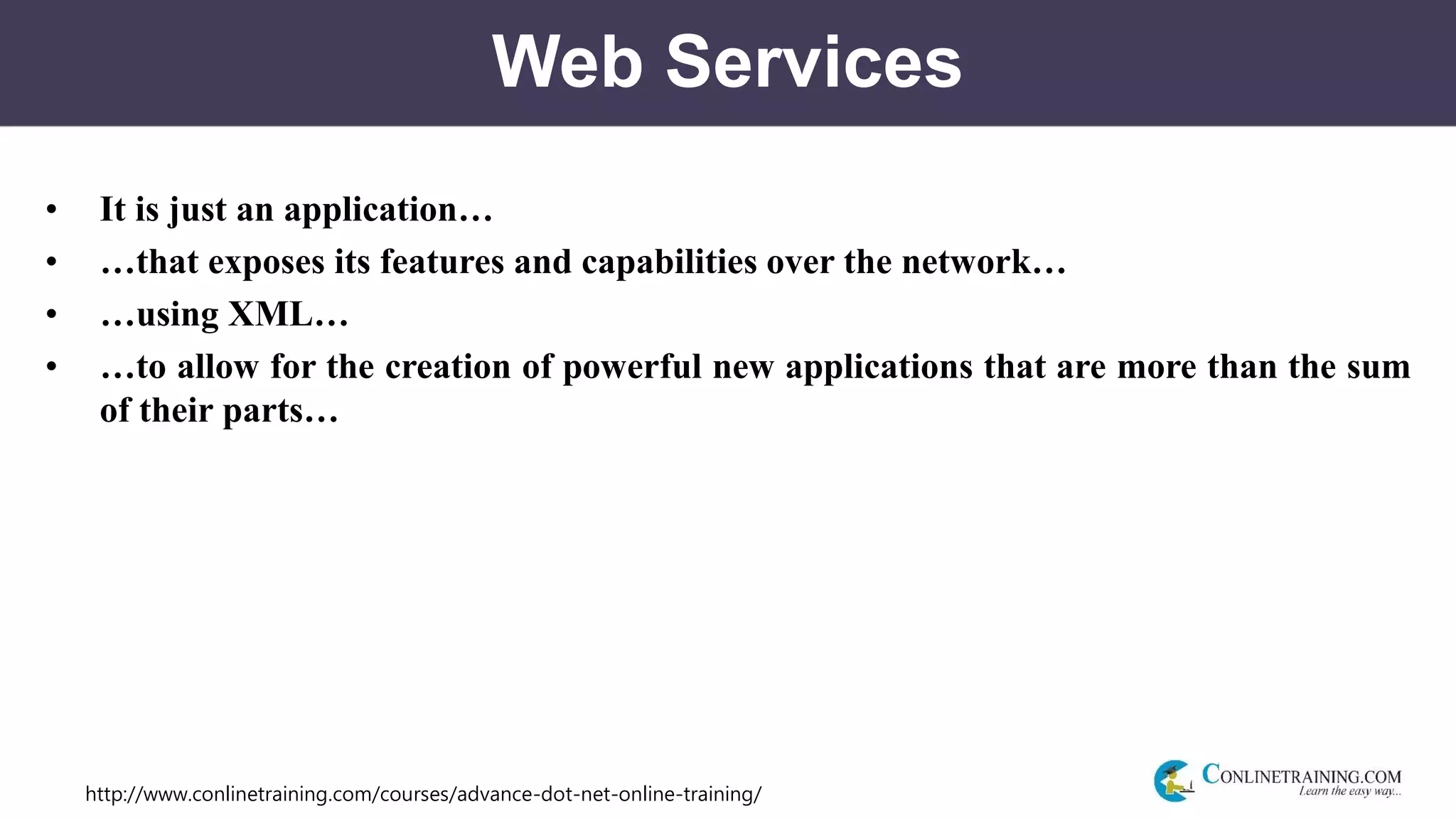 http://www.conlinetraining.com/courses/advance-dot-net-online-training/
Web Services
• It is just an application…
• …that exposes its features and capabilities over the network…
• …using XML…
• …to allow for the creation of powerful new applications that are more than the sum
of their parts…
 
