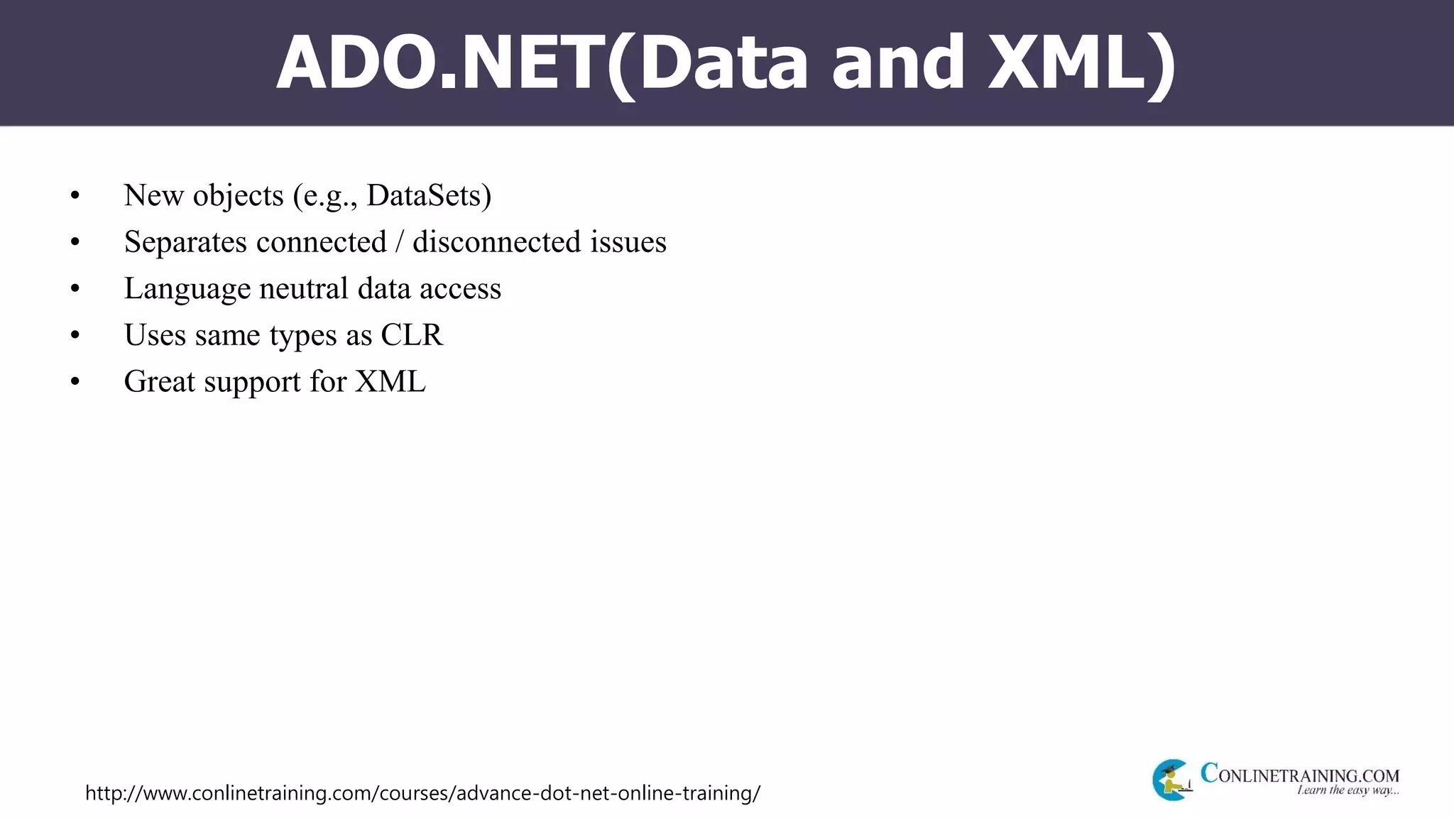 http://www.conlinetraining.com/courses/advance-dot-net-online-training/
ADO.NET(Data and XML)
• New objects (e.g., DataSets)
• Separates connected / disconnected issues
• Language neutral data access
• Uses same types as CLR
• Great support for XML
 