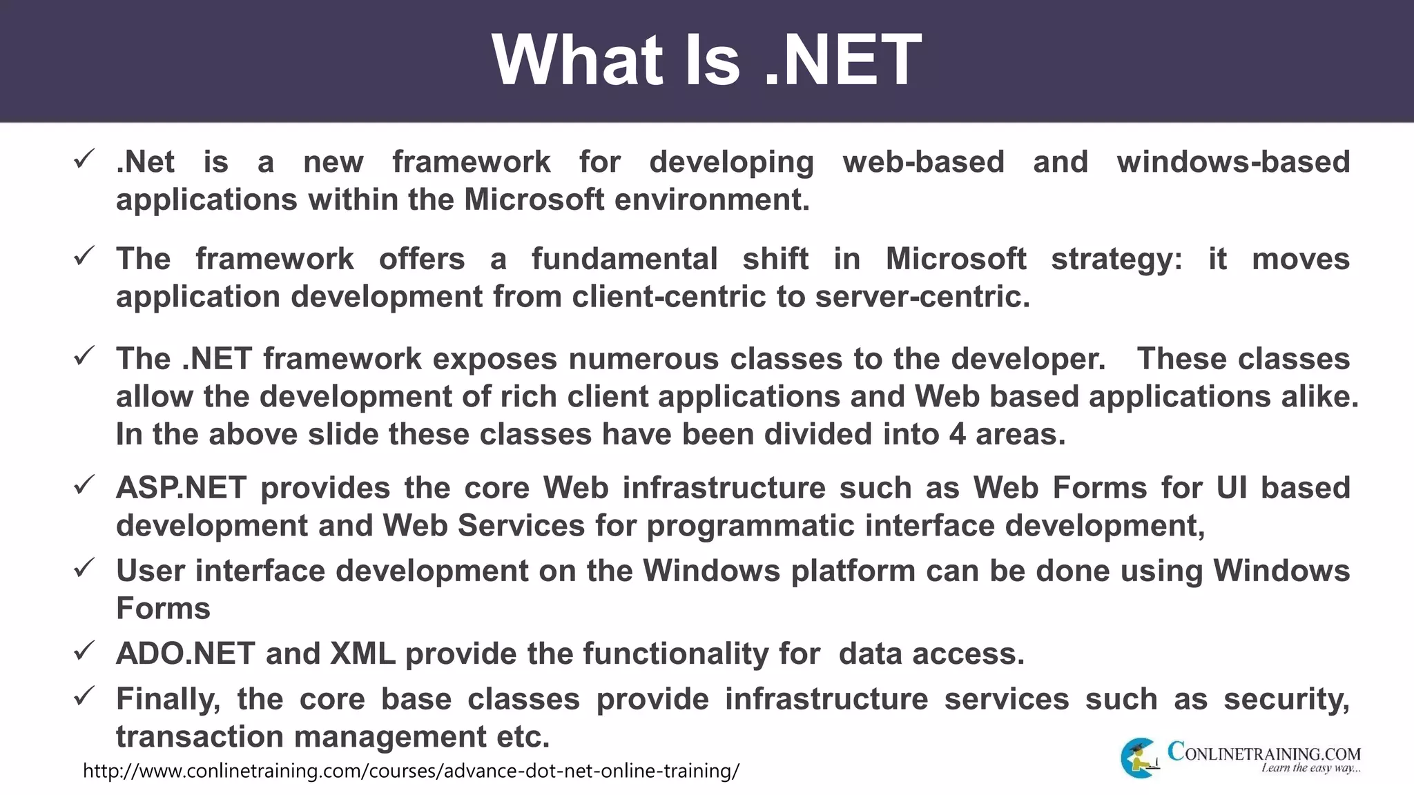 http://www.conlinetraining.com/courses/advance-dot-net-online-training/
What Is .NET
 .Net is a new framework for developing web-based and windows-based
applications within the Microsoft environment.
 The framework offers a fundamental shift in Microsoft strategy: it moves
application development from client-centric to server-centric.
 The .NET framework exposes numerous classes to the developer. These classes
allow the development of rich client applications and Web based applications alike.
In the above slide these classes have been divided into 4 areas.
 ASP.NET provides the core Web infrastructure such as Web Forms for UI based
development and Web Services for programmatic interface development,
 User interface development on the Windows platform can be done using Windows
Forms
 ADO.NET and XML provide the functionality for data access.
 Finally, the core base classes provide infrastructure services such as security,
transaction management etc.
 