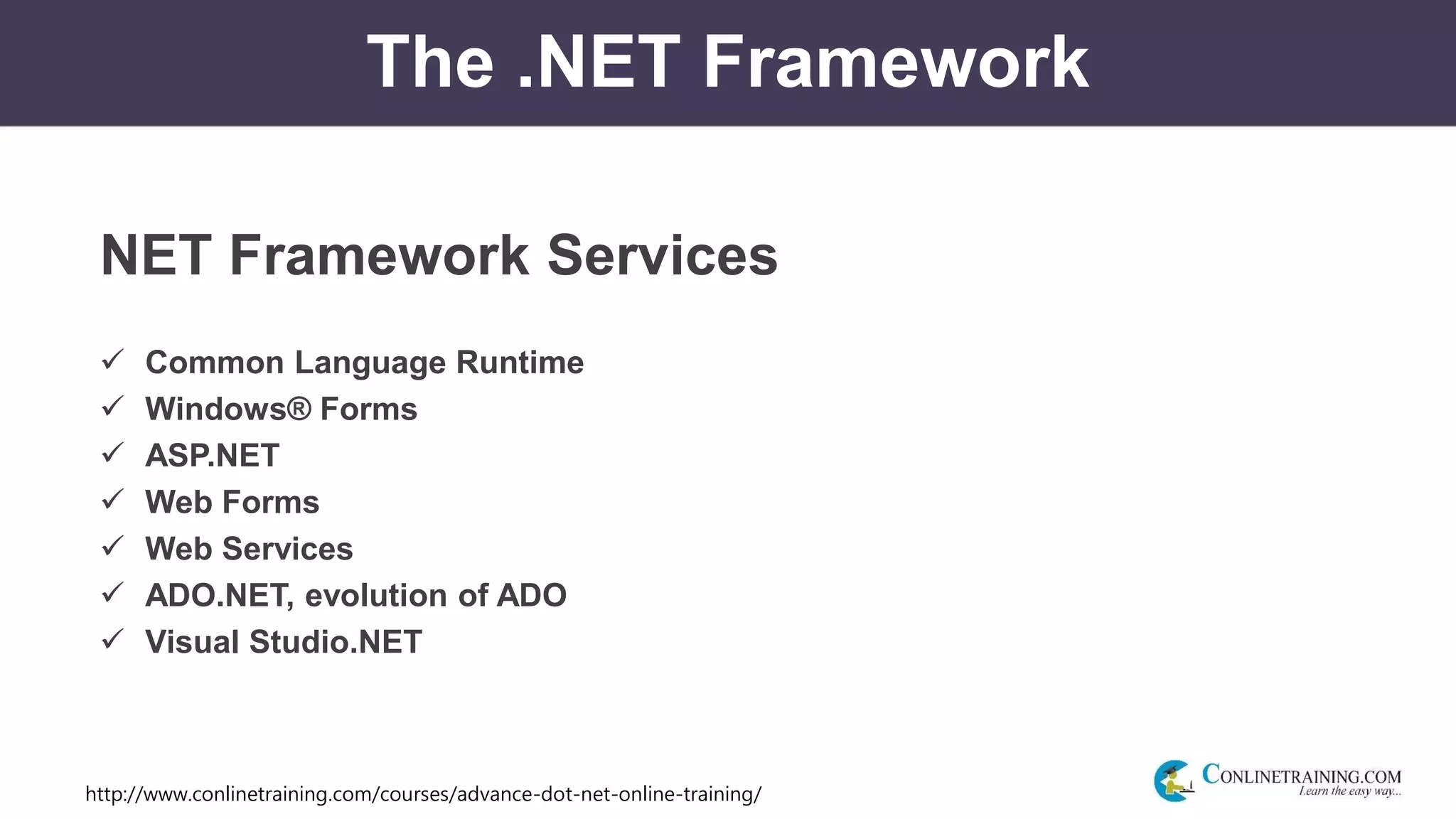 http://www.conlinetraining.com/courses/advance-dot-net-online-training/
The .NET Framework
NET Framework Services
 Common Language Runtime
 Windows® Forms
 ASP.NET
 Web Forms
 Web Services
 ADO.NET, evolution of ADO
 Visual Studio.NET
 