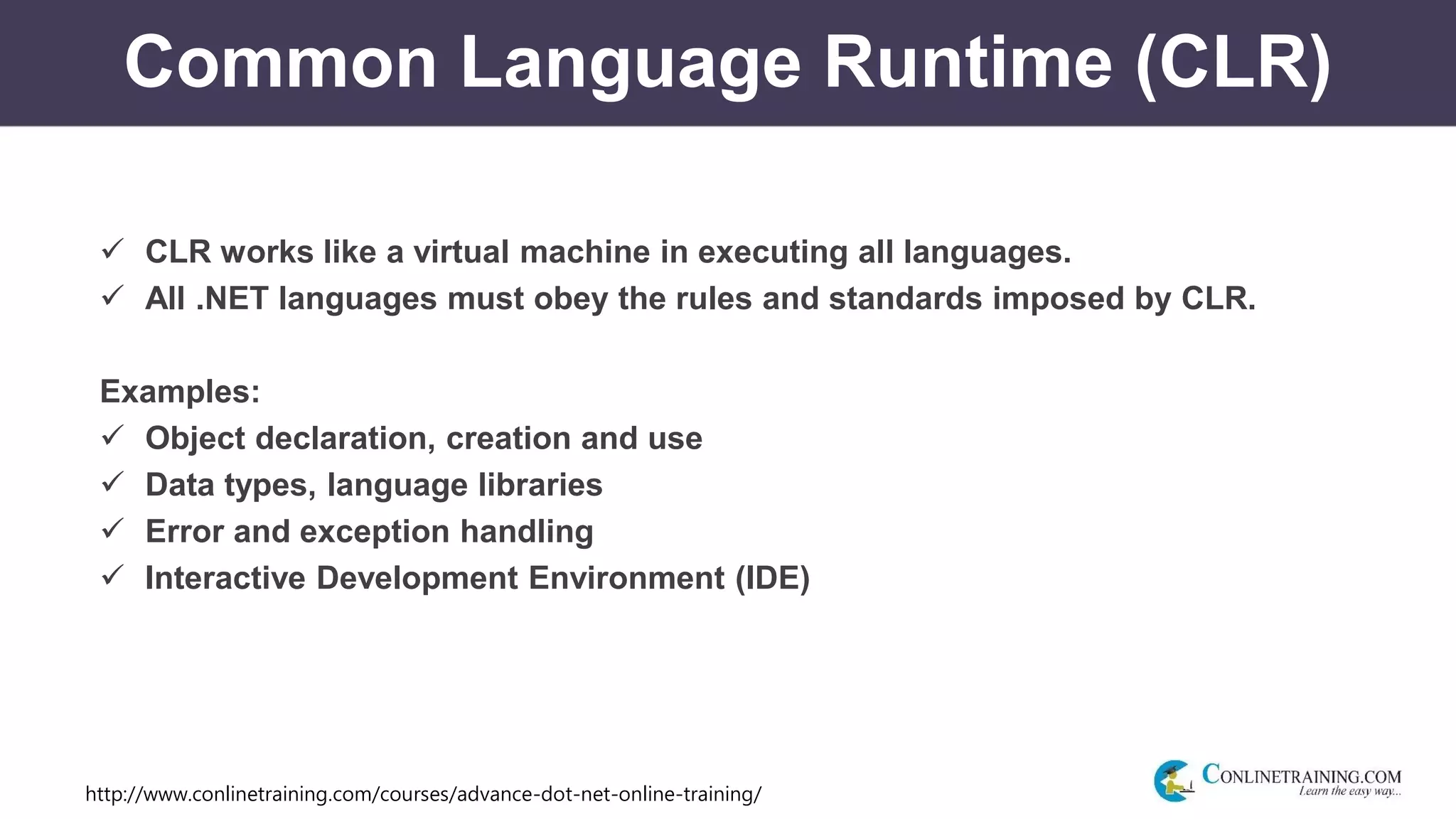 http://www.conlinetraining.com/courses/advance-dot-net-online-training/
Common Language Runtime (CLR)
 CLR works like a virtual machine in executing all languages.
 All .NET languages must obey the rules and standards imposed by CLR.
Examples:
 Object declaration, creation and use
 Data types, language libraries
 Error and exception handling
 Interactive Development Environment (IDE)
 