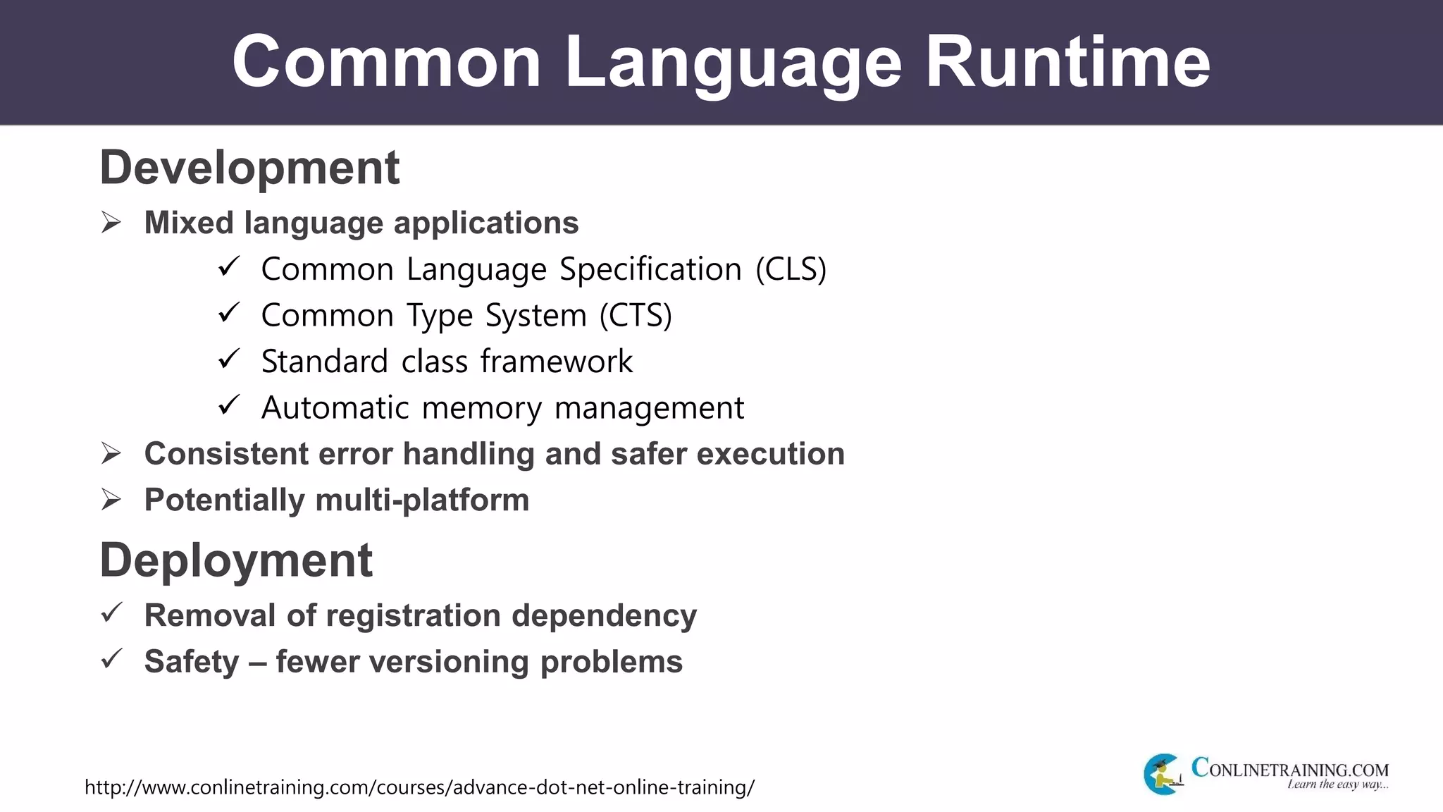 http://www.conlinetraining.com/courses/advance-dot-net-online-training/
Common Language Runtime
Development
 Mixed language applications
 Common Language Specification (CLS)
 Common Type System (CTS)
 Standard class framework
 Automatic memory management
 Consistent error handling and safer execution
 Potentially multi-platform
Deployment
 Removal of registration dependency
 Safety – fewer versioning problems
 