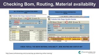 http://www.conlinetraining.com/courses/sap-pp-elearning-online-training/
Checking Bom, Routing, Material availability
PRODUCTION ORDER CONFIRMATION
CO11N
BILL OF MATERIAL IN PRODUCTION ORDER
CO02
CHECK FOR ALL THE ABOVE MATERIAL AVAILABILITY , BOM, ROUTING AND COSTS IF ANY
 