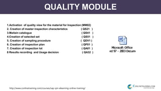 http://www.conlinetraining.com/courses/sap-qm-elearning-online-training/
QUALITY MODULE
1.Activation of quality view for the material for Inspection (MM02)
2. Creation of master inspection characteristics ( QS21 )
3.Maitain catalogue ( QS41 )
4.Creation of selected set ( QS51 )
5. Creation of sampling procedure ( QDV1 )
6. Creation of inspection plan ( QP01 )
7. Creation of inspection lot ( QA01 )
8 Results recording and Usage decision ( QA32 )
 