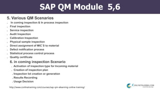 http://www.conlinetraining.com/courses/sap-qm-elearning-online-training/
SAP QM Module 5,6
5. Various QM Scenarios
. In coming inspection & In process inspection
. Final inspection
. Service inspection
. Audit Inspection
. Calibration Inspection
. Physical sample inspection
. Direct assignment of MIC`S to material
. Defect notification process
. Statistical process control process
. Quality certificate
6. in coming inspection Scenario
. Activation of inspection type for Incoming material
. Creation of inspection plan
. Inspection lot creation or generation
. Results Recording
. Usage Decision
 