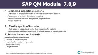 http://www.conlinetraining.com/courses/sap-qm-elearning-online-training/
SAP QM Module 7,8,9
7. in process inspection Scenario
. Activation of inspection type for in process inspection for material
. Assignment of MIC`s in Operations in routing
. Production order creation &Inspection lot generation
. Usage Decision
8. Final inspection Scenario
. Activation of inspection type for final inspection for material
. Inspection lot generation at the time of Goods receipt for Production order
9. Service inspection Scenario
. Creation of material as Service
. Creation of inspection plan
. Inspection lot creation or generation
. Results Recording
. Usage Decision
 